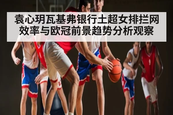 袁心玥瓦基弗银行土超女排拦网效率与欧冠前景趋势分析观察 | CSGO