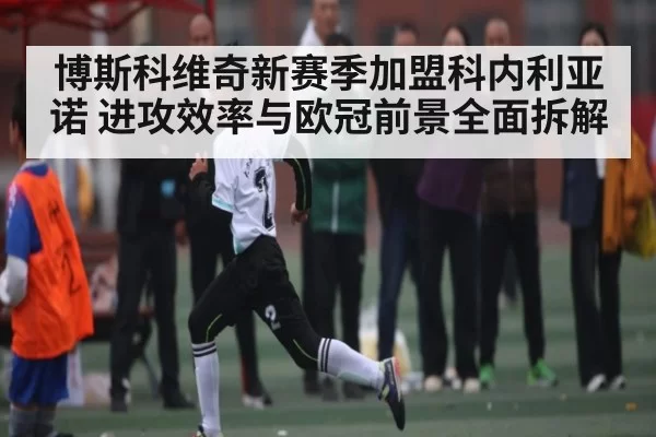 博斯科维奇新赛季加盟科内利亚诺 进攻效率与欧冠前景全面拆解 - CSGO