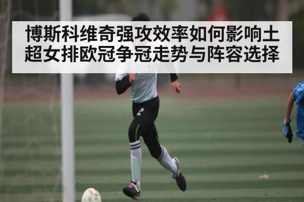 博斯科维奇强攻效率如何影响土超女排欧冠争冠走势与阵容选择 - CSGO